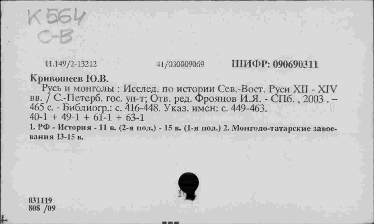 ﻿11.149/2-13212	41/030009069 ШИФР: 090690311
Кривошеев Ю.В.
Русь и монголы : Исслед. по истории Сев.-Вост. Руси XII - XIV вв. / С.-Петерб. гос. ун-т; Отв. ред. Фроянов ИЛ. - СПб., 2003 . -465 с. - Библиогр.: с. 416-448. Указ, имен: с. 449-463.
40-1 + 49-1 + 6Г-1 + 63-1
1. РФ - История -11 в. (2-я пол.) - 15 в. (1-я пол.) 2. Монголо-татарские завоевания 13-15 в.
031119
808 /09